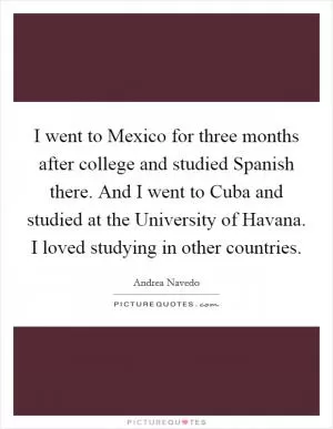 I went to Mexico for three months after college and studied Spanish there. And I went to Cuba and studied at the University of Havana. I loved studying in other countries Picture Quote #1