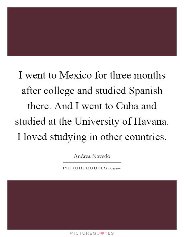 I went to Mexico for three months after college and studied Spanish there. And I went to Cuba and studied at the University of Havana. I loved studying in other countries. Picture Quote #1