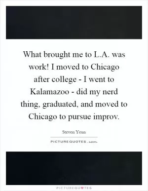 What brought me to L.A. was work! I moved to Chicago after college - I went to Kalamazoo - did my nerd thing, graduated, and moved to Chicago to pursue improv Picture Quote #1