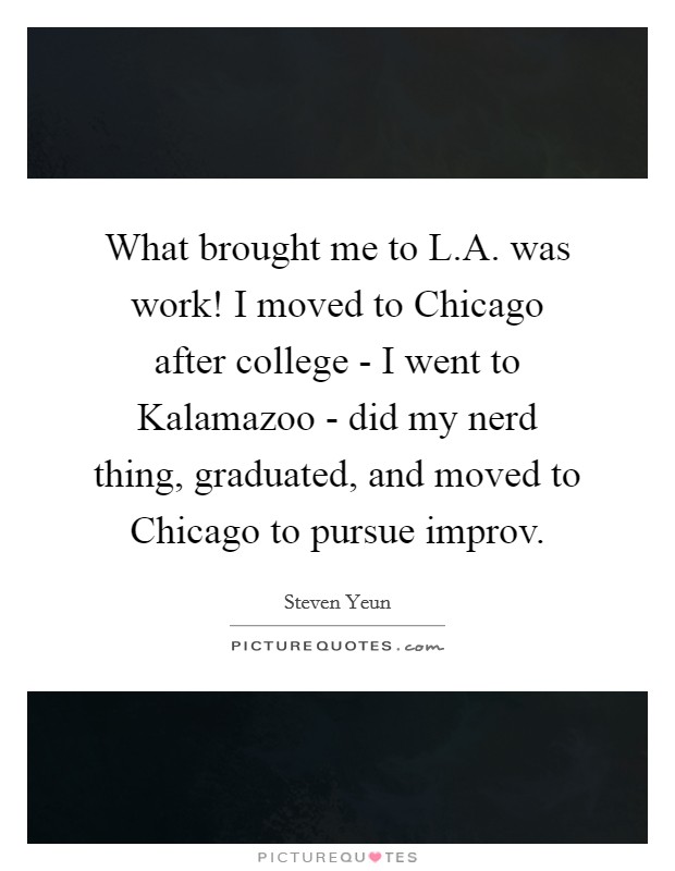 What brought me to L.A. was work! I moved to Chicago after college - I went to Kalamazoo - did my nerd thing, graduated, and moved to Chicago to pursue improv. Picture Quote #1