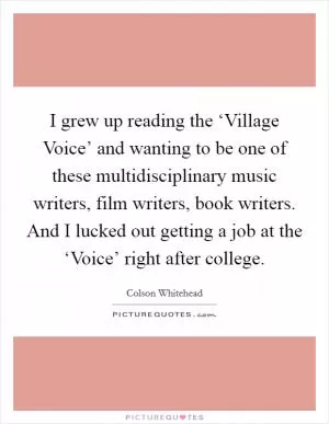 I grew up reading the ‘Village Voice’ and wanting to be one of these multidisciplinary music writers, film writers, book writers. And I lucked out getting a job at the ‘Voice’ right after college Picture Quote #1