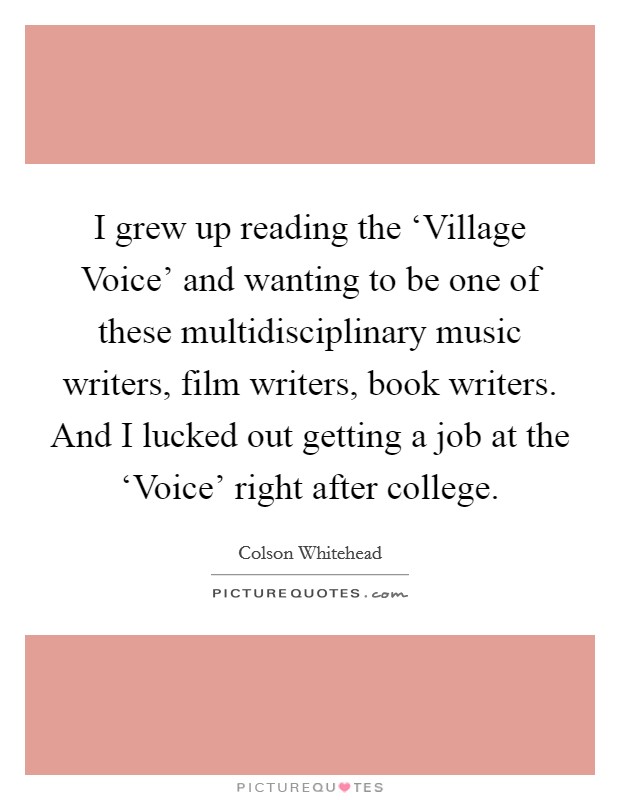 I grew up reading the ‘Village Voice' and wanting to be one of these multidisciplinary music writers, film writers, book writers. And I lucked out getting a job at the ‘Voice' right after college. Picture Quote #1