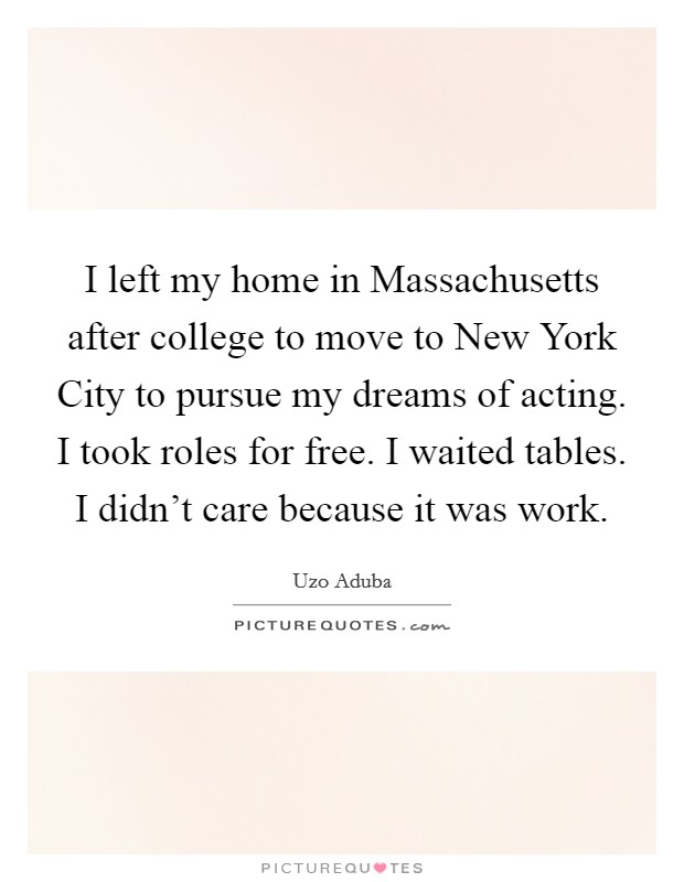 I left my home in Massachusetts after college to move to New York City to pursue my dreams of acting. I took roles for free. I waited tables. I didn't care because it was work. Picture Quote #1
