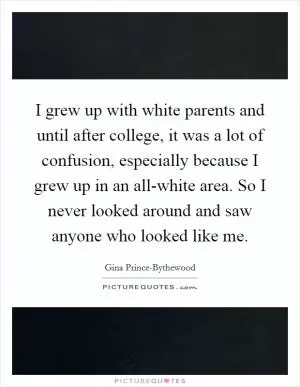 I grew up with white parents and until after college, it was a lot of confusion, especially because I grew up in an all-white area. So I never looked around and saw anyone who looked like me Picture Quote #1
