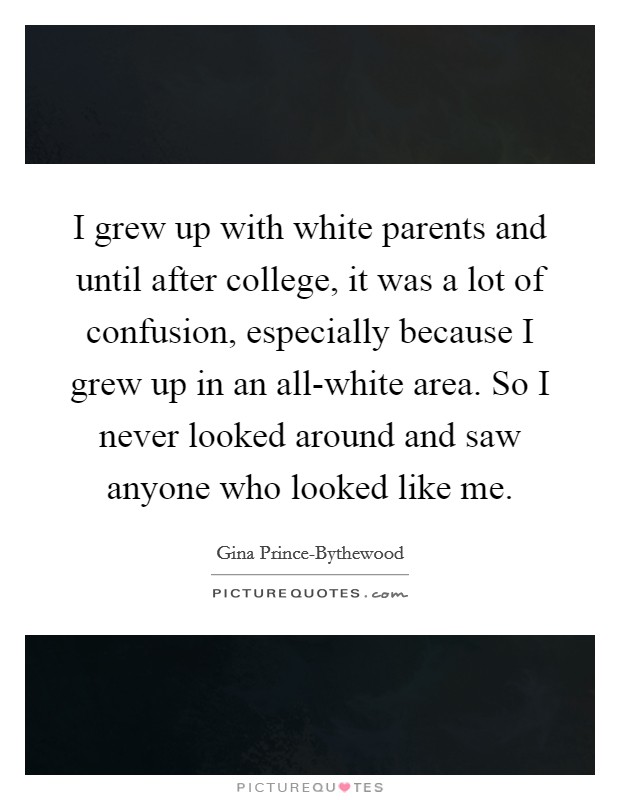 I grew up with white parents and until after college, it was a lot of confusion, especially because I grew up in an all-white area. So I never looked around and saw anyone who looked like me. Picture Quote #1