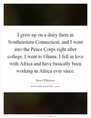 I grew up on a dairy farm in Southeastern Connecticut, and I went into the Peace Corps right after college. I went to Ghana. I fell in love with Africa and have basically been working in Africa ever since Picture Quote #1