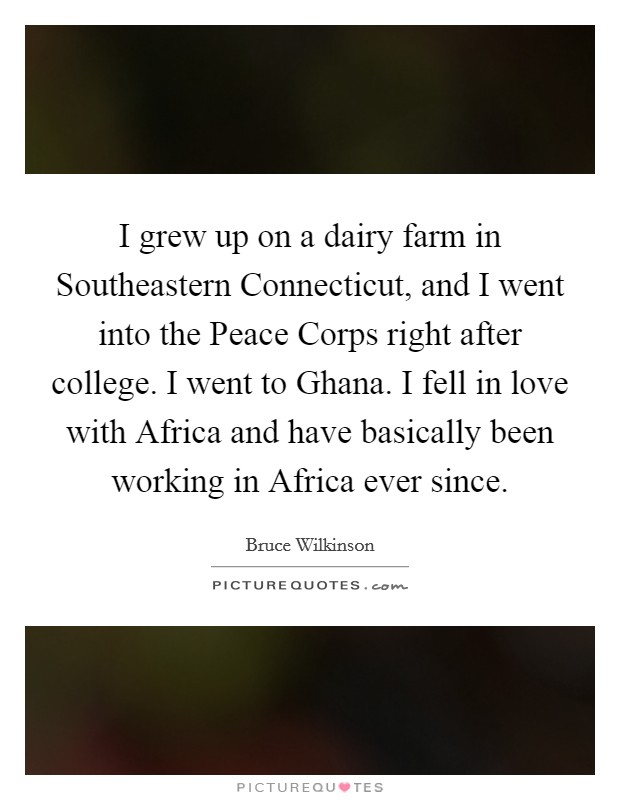 I grew up on a dairy farm in Southeastern Connecticut, and I went into the Peace Corps right after college. I went to Ghana. I fell in love with Africa and have basically been working in Africa ever since. Picture Quote #1