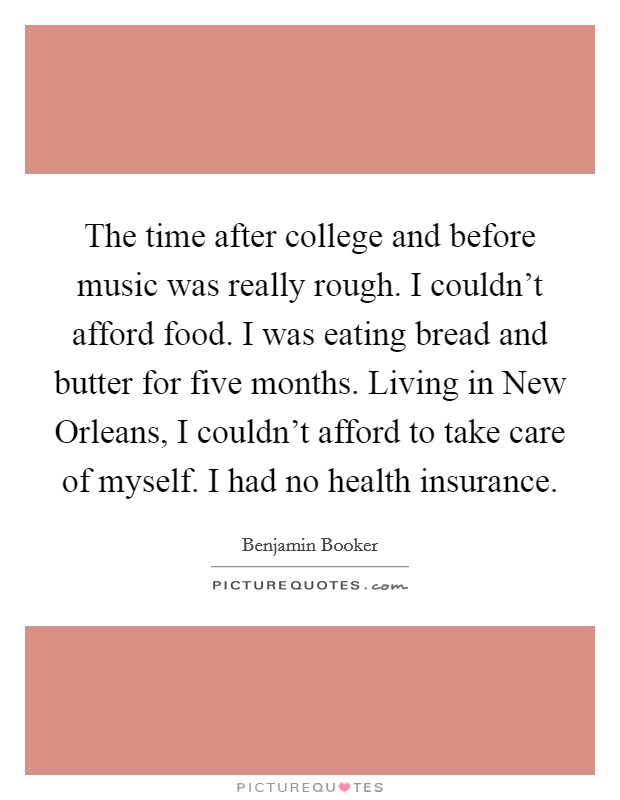 The time after college and before music was really rough. I couldn't afford food. I was eating bread and butter for five months. Living in New Orleans, I couldn't afford to take care of myself. I had no health insurance. Picture Quote #1