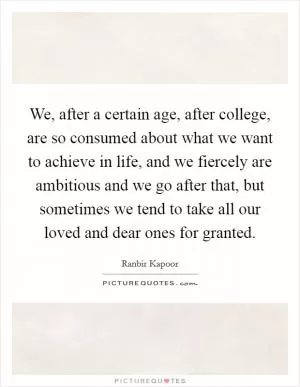 We, after a certain age, after college, are so consumed about what we want to achieve in life, and we fiercely are ambitious and we go after that, but sometimes we tend to take all our loved and dear ones for granted Picture Quote #1
