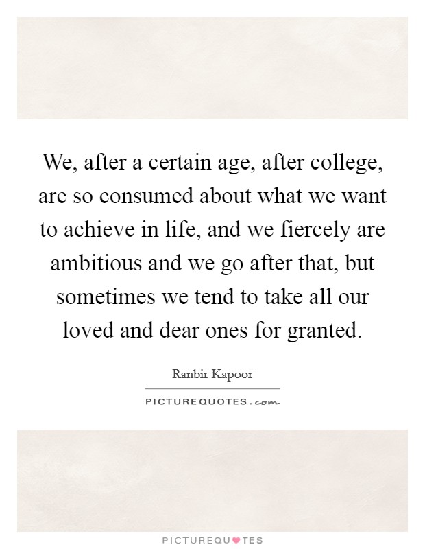 We, after a certain age, after college, are so consumed about what we want to achieve in life, and we fiercely are ambitious and we go after that, but sometimes we tend to take all our loved and dear ones for granted. Picture Quote #1