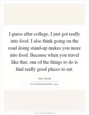 I guess after college, I just got really into food. I also think going on the road doing stand-up makes you more into food. Because when you travel like that, one of the things to do is find really good places to eat Picture Quote #1