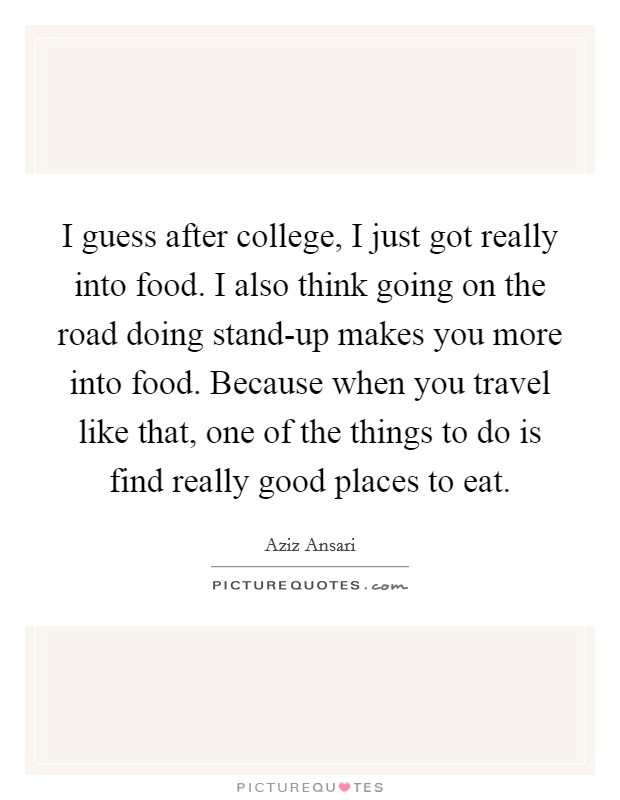 I guess after college, I just got really into food. I also think going on the road doing stand-up makes you more into food. Because when you travel like that, one of the things to do is find really good places to eat. Picture Quote #1