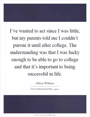 I’ve wanted to act since I was little, but my parents told me I couldn’t pursue it until after college. The understanding was that I was lucky enough to be able to go to college and that it’s important to being successful in life Picture Quote #1