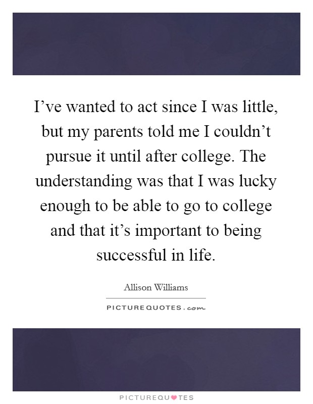 I've wanted to act since I was little, but my parents told me I couldn't pursue it until after college. The understanding was that I was lucky enough to be able to go to college and that it's important to being successful in life. Picture Quote #1