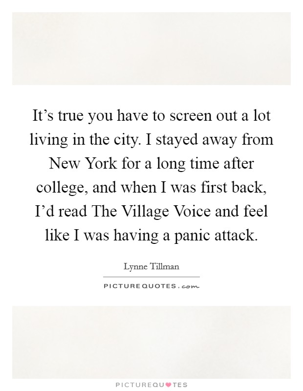 It's true you have to screen out a lot living in the city. I stayed away from New York for a long time after college, and when I was first back, I'd read The Village Voice and feel like I was having a panic attack. Picture Quote #1