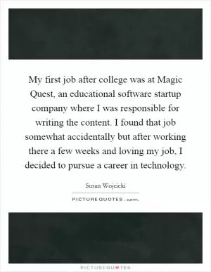 My first job after college was at Magic Quest, an educational software startup company where I was responsible for writing the content. I found that job somewhat accidentally but after working there a few weeks and loving my job, I decided to pursue a career in technology Picture Quote #1