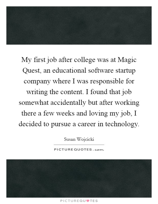 My first job after college was at Magic Quest, an educational software startup company where I was responsible for writing the content. I found that job somewhat accidentally but after working there a few weeks and loving my job, I decided to pursue a career in technology. Picture Quote #1