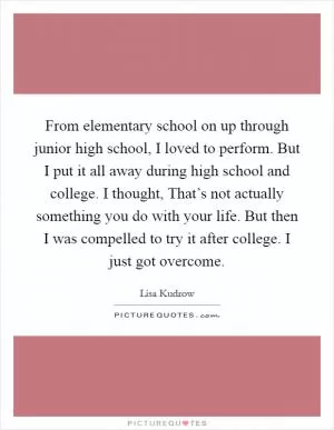 From elementary school on up through junior high school, I loved to perform. But I put it all away during high school and college. I thought, That’s not actually something you do with your life. But then I was compelled to try it after college. I just got overcome Picture Quote #1