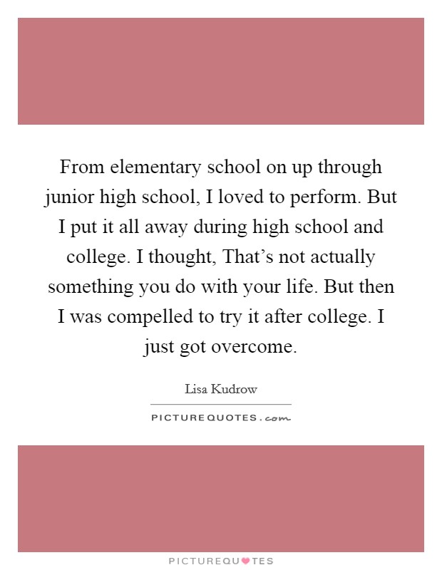 From elementary school on up through junior high school, I loved to perform. But I put it all away during high school and college. I thought, That's not actually something you do with your life. But then I was compelled to try it after college. I just got overcome. Picture Quote #1