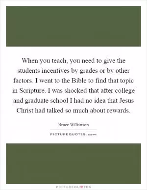 When you teach, you need to give the students incentives by grades or by other factors. I went to the Bible to find that topic in Scripture. I was shocked that after college and graduate school I had no idea that Jesus Christ had talked so much about rewards Picture Quote #1