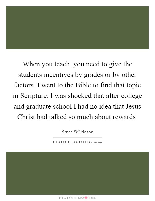 When you teach, you need to give the students incentives by grades or by other factors. I went to the Bible to find that topic in Scripture. I was shocked that after college and graduate school I had no idea that Jesus Christ had talked so much about rewards. Picture Quote #1