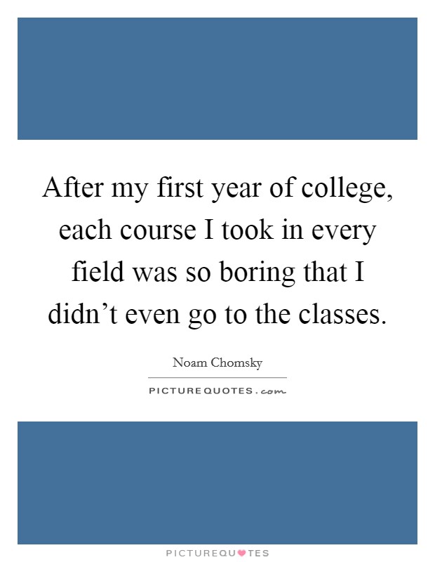 After my first year of college, each course I took in every field was so boring that I didn't even go to the classes. Picture Quote #1