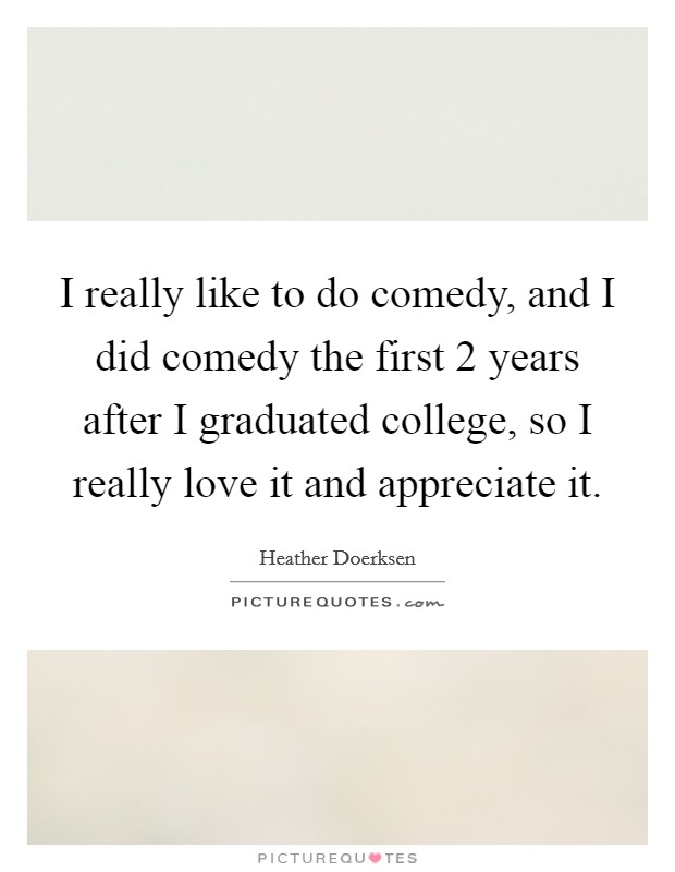 I really like to do comedy, and I did comedy the first 2 years after I graduated college, so I really love it and appreciate it. Picture Quote #1