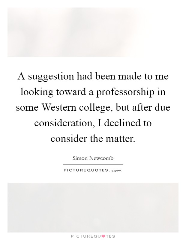 A suggestion had been made to me looking toward a professorship in some Western college, but after due consideration, I declined to consider the matter. Picture Quote #1