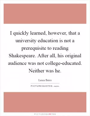 I quickly learned, however, that a university education is not a prerequisite to reading Shakespeare. After all, his original audience was not college-educated. Neither was he Picture Quote #1