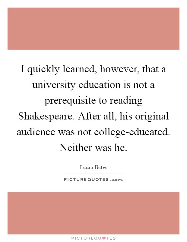 I quickly learned, however, that a university education is not a prerequisite to reading Shakespeare. After all, his original audience was not college-educated. Neither was he. Picture Quote #1