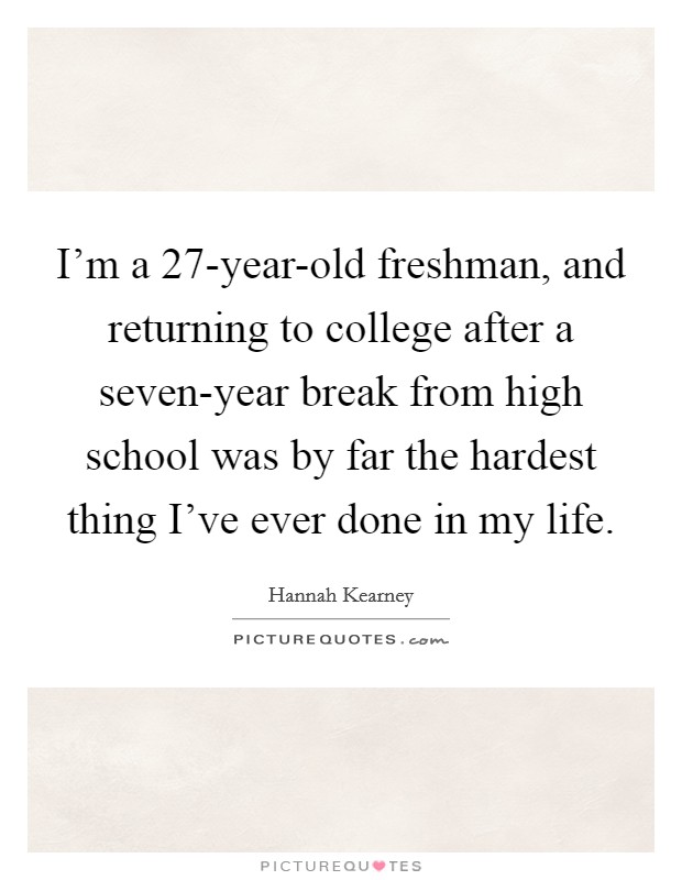 I'm a 27-year-old freshman, and returning to college after a seven-year break from high school was by far the hardest thing I've ever done in my life. Picture Quote #1