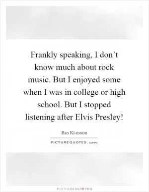 Frankly speaking, I don’t know much about rock music. But I enjoyed some when I was in college or high school. But I stopped listening after Elvis Presley! Picture Quote #1