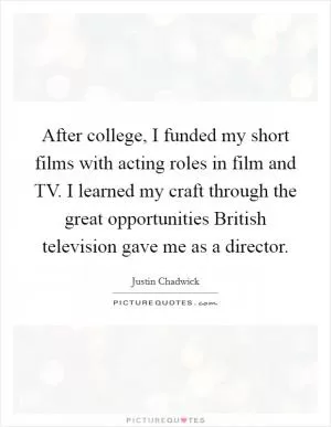 After college, I funded my short films with acting roles in film and TV. I learned my craft through the great opportunities British television gave me as a director Picture Quote #1