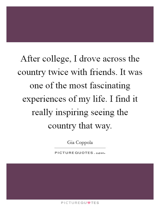 After college, I drove across the country twice with friends. It was one of the most fascinating experiences of my life. I find it really inspiring seeing the country that way. Picture Quote #1