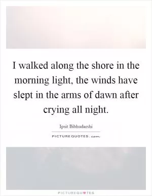 I walked along the shore in the morning light, the winds have slept in the arms of dawn after crying all night Picture Quote #1