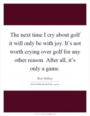 The next time I cry about golf it will only be with joy. It’s not worth crying over golf for any other reason. After all, it’s only a game Picture Quote #1