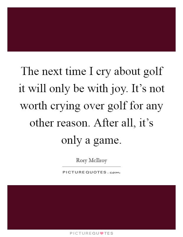 The next time I cry about golf it will only be with joy. It's not worth crying over golf for any other reason. After all, it's only a game. Picture Quote #1