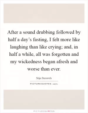 After a sound drubbing followed by half a day’s fasting, I felt more like laughing than like crying; and, in half a while, all was forgotten and my wickedness began afresh and worse than ever Picture Quote #1