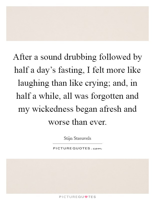After a sound drubbing followed by half a day's fasting, I felt more like laughing than like crying; and, in half a while, all was forgotten and my wickedness began afresh and worse than ever. Picture Quote #1
