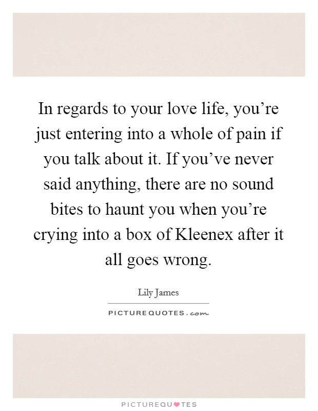 In regards to your love life, you're just entering into a whole of pain if you talk about it. If you've never said anything, there are no sound bites to haunt you when you're crying into a box of Kleenex after it all goes wrong. Picture Quote #1