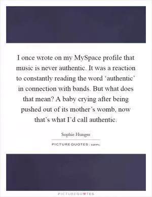 I once wrote on my MySpace profile that music is never authentic. It was a reaction to constantly reading the word ‘authentic’ in connection with bands. But what does that mean? A baby crying after being pushed out of its mother’s womb, now that’s what I’d call authentic Picture Quote #1