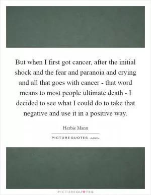 But when I first got cancer, after the initial shock and the fear and paranoia and crying and all that goes with cancer - that word means to most people ultimate death - I decided to see what I could do to take that negative and use it in a positive way Picture Quote #1