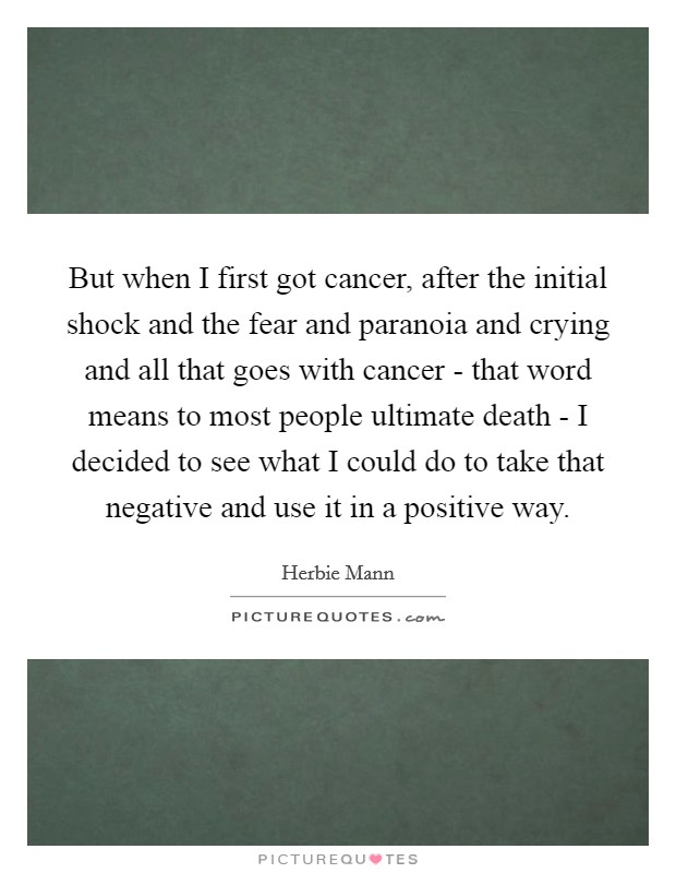 But when I first got cancer, after the initial shock and the fear and paranoia and crying and all that goes with cancer - that word means to most people ultimate death - I decided to see what I could do to take that negative and use it in a positive way. Picture Quote #1