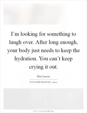 I’m looking for something to laugh over. After long enough, your body just needs to keep the hydration. You can’t keep crying it out Picture Quote #1