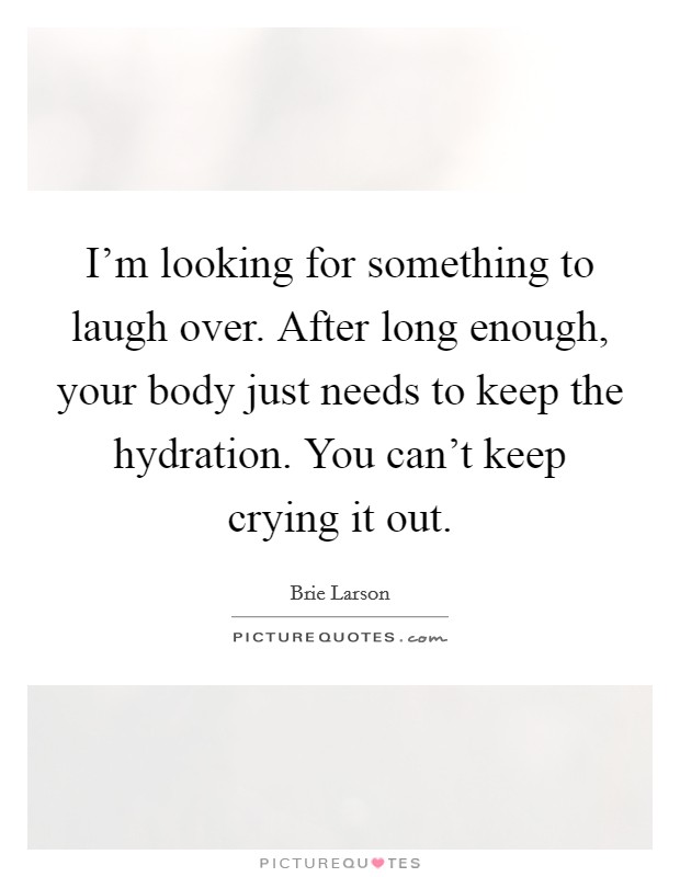 I'm looking for something to laugh over. After long enough, your body just needs to keep the hydration. You can't keep crying it out. Picture Quote #1