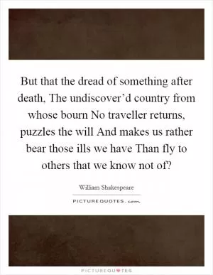 But that the dread of something after death, The undiscover’d country from whose bourn No traveller returns, puzzles the will And makes us rather bear those ills we have Than fly to others that we know not of? Picture Quote #1