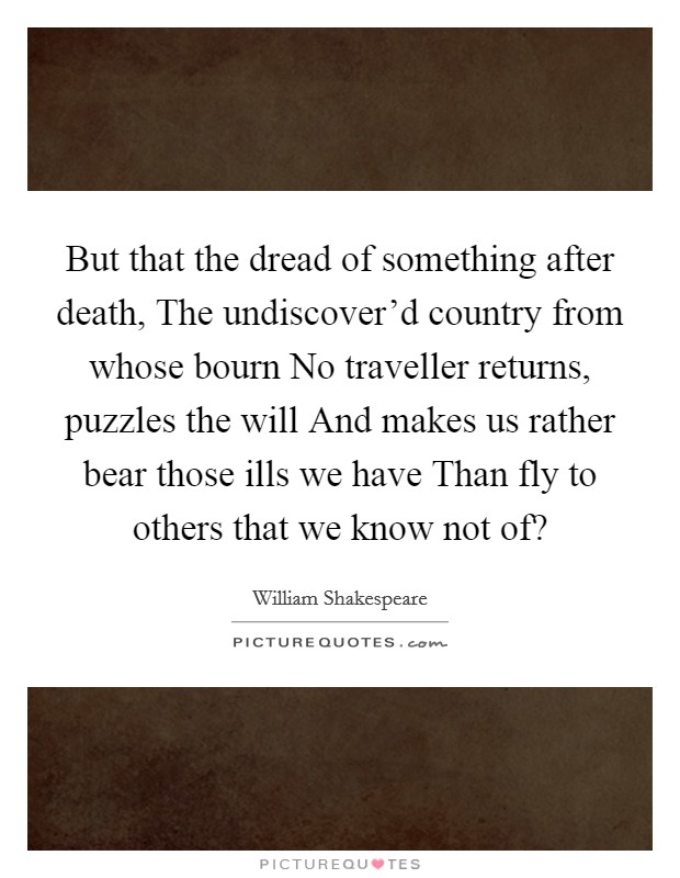 But that the dread of something after death, The undiscover'd country from whose bourn No traveller returns, puzzles the will And makes us rather bear those ills we have Than fly to others that we know not of? Picture Quote #1