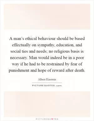 A man’s ethical behaviour should be based effectually on sympathy, education, and social ties and needs; no religious basis is necessary. Man would indeed be in a poor way if he had to be restrained by fear of punishment and hope of reward after death Picture Quote #1