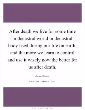 After death we live for some time in the astral world in the astral body used during our life on earth, and the more we learn to control and use it wisely now the better for us after death Picture Quote #1
