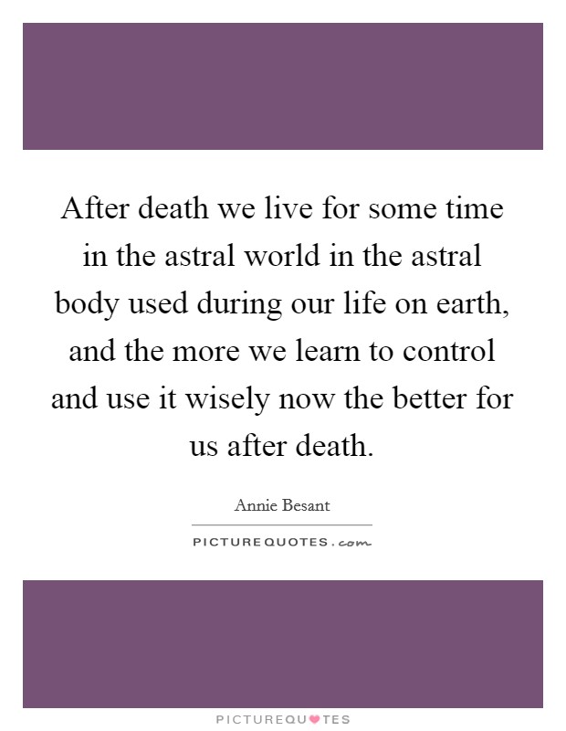 After death we live for some time in the astral world in the astral body used during our life on earth, and the more we learn to control and use it wisely now the better for us after death. Picture Quote #1